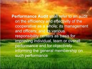 Performance Audit shall refer to an audit
on the efficiency and effectivity of the
cooperative as a whole; its management
and officers; and its various
responsibility centers as basis for
improving individual, team or overall
performance and for objectively
informing the general membership on
such performance
 