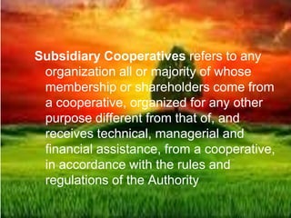 Subsidiary Cooperatives refers to any
organization all or majority of whose
membership or shareholders come from
a cooperative, organized for any other
purpose different from that of, and
receives technical, managerial and
financial assistance, from a cooperative,
in accordance with the rules and
regulations of the Authority
 