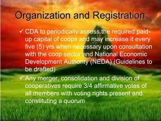 Organization and Registration
 CDA to periodically assess the required paid-
up capital of coops and may increase it every
five (5) yrs when necessary upon consultation
with the coop sector and National Economic
Development Authority (NEDA) (Guidelines to
be drafted)
 Any merger, consolidation and division of
cooperatives require 3/4 affirmative votes of
all members with voting rights present and
constituting a quorum
 