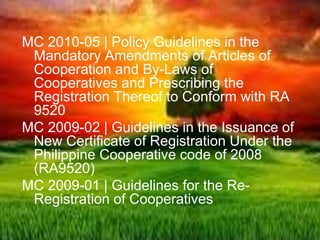 MC 2010-05 | Policy Guidelines in the
Mandatory Amendments of Articles of
Cooperation and By-Laws of
Cooperatives and Prescribing the
Registration Thereof to Conform with RA
9520
MC 2009-02 | Guidelines in the Issuance of
New Certificate of Registration Under the
Philippine Cooperative code of 2008
(RA9520)
MC 2009-01 | Guidelines for the Re-
Registration of Cooperatives
 
