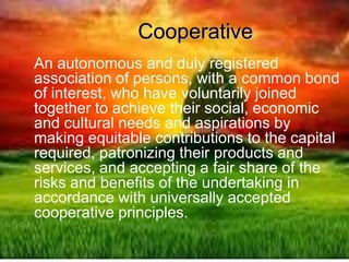 Cooperative
An autonomous and duly registered
association of persons, with a common bond
of interest, who have voluntarily joined
together to achieve their social, economic
and cultural needs and aspirations by
making equitable contributions to the capital
required, patronizing their products and
services, and accepting a fair share of the
risks and benefits of the undertaking in
accordance with universally accepted
cooperative principles.
 