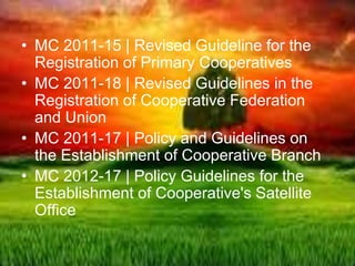 • MC 2011-15 | Revised Guideline for the
Registration of Primary Cooperatives
• MC 2011-18 | Revised Guidelines in the
Registration of Cooperative Federation
and Union
• MC 2011-17 | Policy and Guidelines on
the Establishment of Cooperative Branch
• MC 2012-17 | Policy Guidelines for the
Establishment of Cooperative's Satellite
Office
 