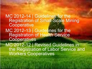 MC 2012-14 | Guidelines for the
Registration of Small-Scale Mining
Cooperative
MC 2012-13 | Guidelines for the
Registration of Health Service
Cooperatives
MC 2012-12 | Revised Guidelines in
the Registration of Labor Service and
Workers Cooperatives
 
