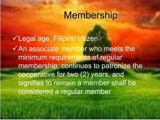 Membership
Legal age, Filipino citizen
An associate member who meets the
minimum requirements of regular
membership, continues to patronize the
cooperative for two (2) years, and
signifies to remain a member shall be
considered a regular member
 