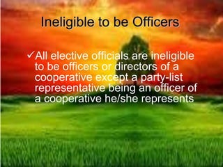 Ineligible to be Officers
All elective officials are ineligible
to be officers or directors of a
cooperative except a party-list
representative being an officer of
a cooperative he/she represents
 