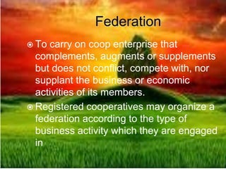 Federation
 To carry on coop enterprise that
complements, augments or supplements
but does not conflict, compete with, nor
supplant the business or economic
activities of its members.
 Registered cooperatives may organize a
federation according to the type of
business activity which they are engaged
in
 