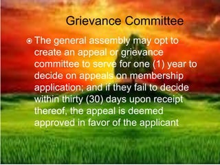 Grievance Committee
 The general assembly may opt to
create an appeal or grievance
committee to serve for one (1) year to
decide on appeals on membership
application; and if they fail to decide
within thirty (30) days upon receipt
thereof, the appeal is deemed
approved in favor of the applicant
 