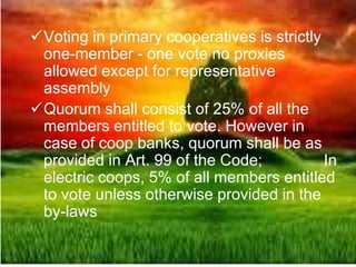 Voting in primary cooperatives is strictly
one-member - one vote no proxies
allowed except for representative
assembly
Quorum shall consist of 25% of all the
members entitled to vote. However in
case of coop banks, quorum shall be as
provided in Art. 99 of the Code; In
electric coops, 5% of all members entitled
to vote unless otherwise provided in the
by-laws
 