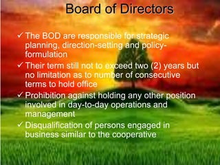 Board of Directors
 The BOD are responsible for strategic
planning, direction-setting and policy-
formulation
 Their term still not to exceed two (2) years but
no limitation as to number of consecutive
terms to hold office
 Prohibition against holding any other position
involved in day-to-day operations and
management
 Disqualification of persons engaged in
business similar to the cooperative
 