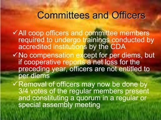 Committees and Officers
All coop officers and committee members
required to undergo trainings conducted by
accredited institutions by the CDA
No compensation except for per diems, but
if cooperative reports a net loss for the
preceding year, officers are not entitled to
per diems
Removal of officers may now be done by
3/4 votes of the regular members present
and constituting a quorum in a regular or
special assembly meeting
 