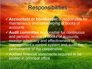 Responsibilities
Accountant or bookkeeper is responsible for
maintenance and safekeeping of books of
accounts
Audit committee responsible for continuous
and periodic review of books of accounts;
monitor adequacy and effectiveness of
management’s control system and audit the
performance of the cooperative
Audited financial statements required to be
posted in principal office
 