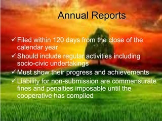 Annual Reports
Filed within 120 days from the close of the
calendar year
Should include regular activities including
socio-civic undertakings
Must show their progress and achievements
Liability for non-submission are commensurate
fines and penalties imposable until the
cooperative has complied
 