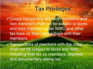 Tax Privileges
Coops transacting with both members and
non members shall not be subject to taxes
and fees imposed under NIRC and other
tax laws on their transactions with their
members
Transactions of members with the coop
shall not be subject to taxes and fees,
including final tax on members’ deposits
and documentary stamp tax
 
