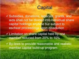 Capital
Subsidies, donations, legacies, grants, and
aids shall not be divided into individual share
capital holdings anytime but subject to
escheat proceedings upon dissolution
Limitation on share capital held by one
member reduced from 20% to 10%
By-laws to provide reasonable and realistic
member capital build-up program
 
