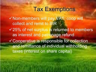 Tax Exemptions
Non-members will pay VAT; coop will
collect and remit to BIR
25% of net surplus is returned to members
as interest and patronage refund
Cooperative is responsible for collection
and remittance of individual withholding
taxes (interest on share capital)
 