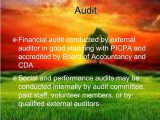 Audit
 Financial audit conducted by external
auditor in good standing with PICPA and
accredited by Board of Accountancy and
CDA
 Social and performance audits may be
conducted internally by audit committee,
paid staff, volunteer members, or by
qualified external auditors
 