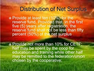 Distribution of Net Surplus
 Provide at least ten (10%) for the
reserve fund. Provided that, in the first
five (5) years after registration, the
reserve fund shall not be less than fifty
percent (50%) of the net surplus
 Provide not more than 10% for CETF;
half may be spent by the coop for
education and training while other half
may be remitted to the federation/union
chosen by the cooperative;
 