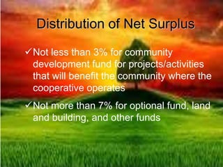 Distribution of Net Surplus
Not less than 3% for community
development fund for projects/activities
that will benefit the community where the
cooperative operates
Not more than 7% for optional fund, land
and building, and other funds
 