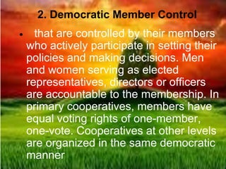 2. Democratic Member Control
 that are controlled by their members
who actively participate in setting their
policies and making decisions. Men
and women serving as elected
representatives, directors or officers
are accountable to the membership. In
primary cooperatives, members have
equal voting rights of one-member,
one-vote. Cooperatives at other levels
are organized in the same democratic
manner
 