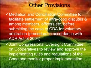 Other Provisions
Mediation and Conciliation Committee to
facilitate settlement of intra-coop disputes &
among members, officers etc. before
submitting the case to CDA for voluntary
arbitration (procedure in accordance with
ADR Act of 2004)
Joint Congressional Oversight Committee
on Cooperatives to review and approve the
implementing rules and regulations of the
Code and monitor proper implementation
 