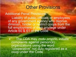 Other Provisions
Additional Penal Provisions:
Liability of public officials or employees
of any government agency who deprive,
diminish, hinder or restrict coops from the
full employment of their privilege under
Article 60 & 61 of the Code
 The CDA may motu proprio, initiate
complaints against person(s),
organizations using the word
“cooperative” not duly registered as a
coop under the Code
 