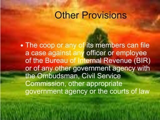 Other Provisions
 The coop or any of its members can file
a case against any officer or employee
of the Bureau of Internal Revenue (BIR)
or of any other government agency with
the Ombudsman, Civil Service
Commission, other appropriate
government agency or the courts of law
 