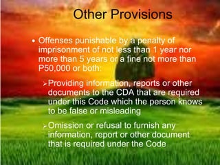 Other Provisions
 Offenses punishable by a penalty of
imprisonment of not less than 1 year nor
more than 5 years or a fine not more than
P50,000 or both:
Providing information, reports or other
documents to the CDA that are required
under this Code which the person knows
to be false or misleading
Omission or refusal to furnish any
information, report or other document
that is required under the Code
 