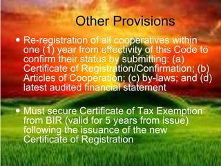 Other Provisions
 Re-registration of all cooperatives within
one (1) year from effectivity of this Code to
confirm their status by submitting: (a)
Certificate of Registration/Confirmation; (b)
Articles of Cooperation; (c) by-laws; and (d)
latest audited financial statement
 Must secure Certificate of Tax Exemption
from BIR (valid for 5 years from issue)
following the issuance of the new
Certificate of Registration
 