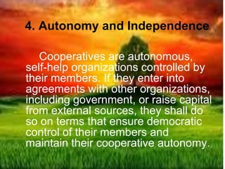 4. Autonomy and Independence
Cooperatives are autonomous,
self-help organizations controlled by
their members. If they enter into
agreements with other organizations,
including government, or raise capital
from external sources, they shall do
so on terms that ensure democratic
control of their members and
maintain their cooperative autonomy.
 