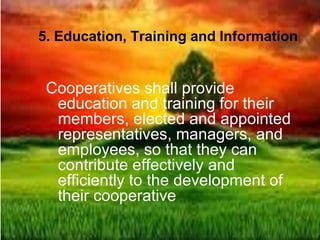 5. Education, Training and Information
Cooperatives shall provide
education and training for their
members, elected and appointed
representatives, managers, and
employees, so that they can
contribute effectively and
efficiently to the development of
their cooperative
 
