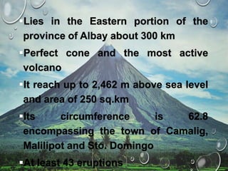 Lies in the Eastern portion of the
province of Albay about 300 km
Perfect cone and the most active
volcano
It reach up to 2,462 m above sea level
and area of 250 sq.km
Its circumference is 62.8
encompassing the town of Camalig,
Malilipot and Sto. Domingo
At least 43 eruptions
 