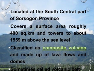 Located at the South Central part
of Sorsogon Province
Covers a surface area roughly
400 sq.km and towers to about
1559 m above the sea level
Classified as composite volcano
and made up of lava flows and
domes
Sometimes called volcanic belt
 