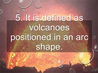 5. It is defined as
volcanoes
positioned in an arc
shape.
 