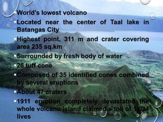 World’s lowest volcano
Located near the center of Taal lake in
Batangas City
Highest point, 311 m and crater covering
area 235 sq.km
Surrounded by fresh body of water
26 tuff cone
Composed of 35 identified cones combined
by several eruptions
About 47 craters
1911 eruption completely devastated the
whole volcano island claimed a toll of 1,034
lives
 