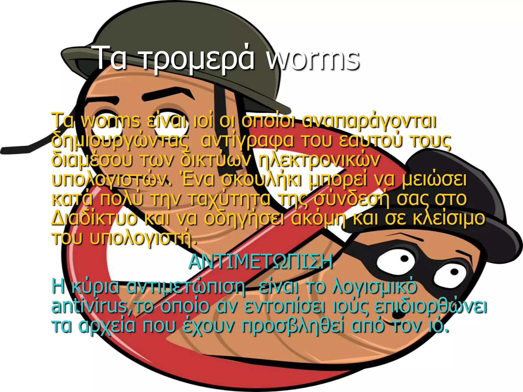 Τα ηξνκεξά worms
Tα worms είλαη ηνί νη νπνίνη αλαπαξάγνληαη
δεκηνπξγώληαο αληίγξαθα ηνπ εαπηνύ ηνπο
δηακέζνπ ηωλ δηθηύωλ ειεθηξνληθώλ
ππνινγηζηώλ. Έλα ζθνπιήθη κπνξεί λα κεηώζεη
θαηά πνιύ ηελ ηαρύηεηα ηεο ζύλδεζή ζαο ζην
Δηαδίθηπν θαη λα νδεγήζεη αθόκε θαη ζε θιείζηκν
ηνπ ππνινγηζηή.
ΑΝΤΙΜΕΤΩΠΙΣΗ
Η θύξηα αληηκεηώπηζε είλαη ην ινγηζκηθό
antivirus,ην νπνίν αλ εληνπίζεη ηνύο επηδηνξζώλεη
ηα αξρεία πνπ έρνπλ πξνζβιεζεί από ηνλ ηό.
 