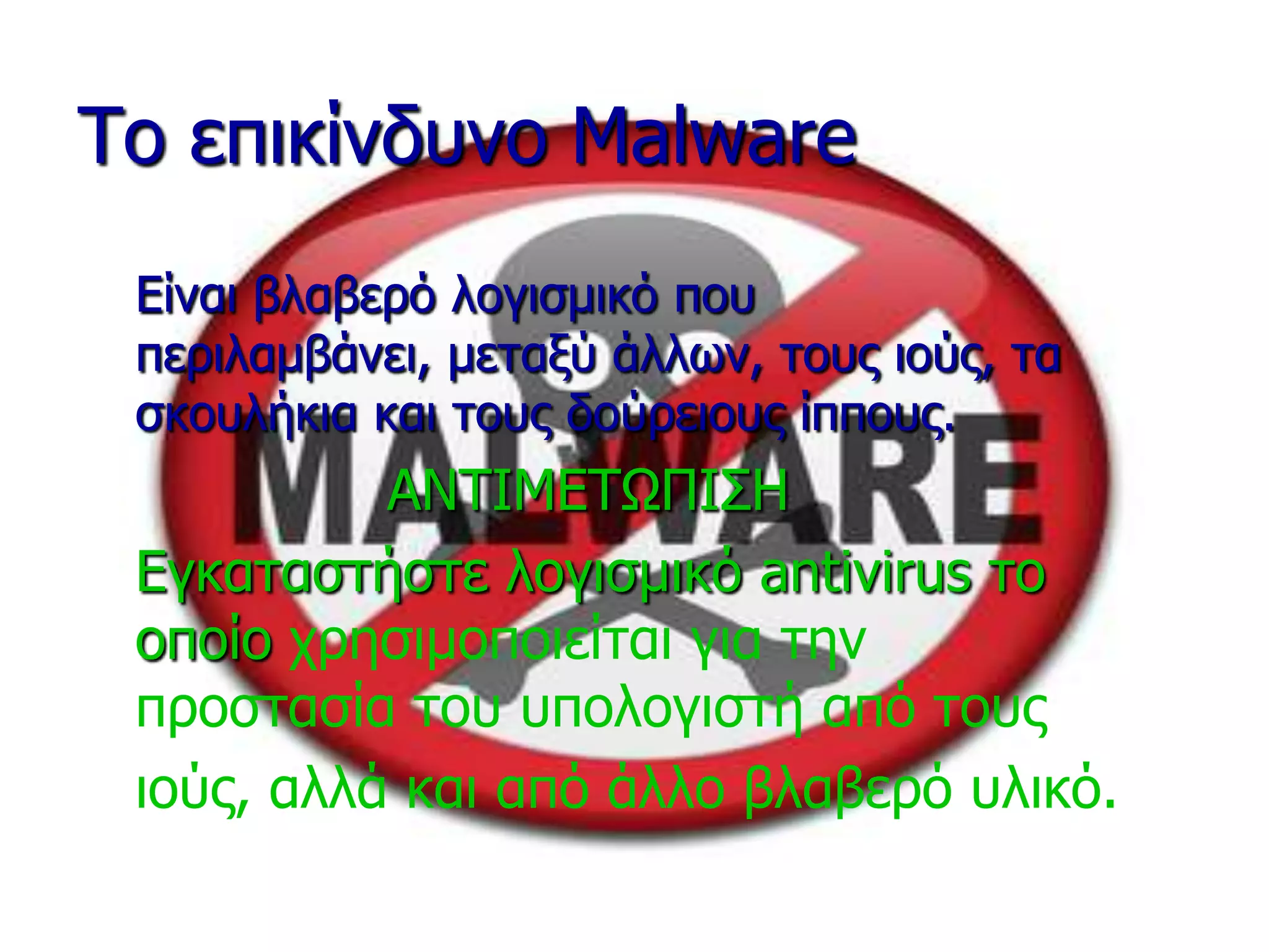 Τν επηθίλδπλν Malware
Είλαη βιαβεξό ινγηζκηθό πνπ
πεξηιακβάλεη, κεηαμύ άιιωλ, ηνπο ηνύο, ηα
ζθνπιήθηα θαη ηνπο δνύξεηνπο ίππνπο.
ΑΝΤΙΜΕΤΩΠΙΣΗ
Εγθαηαζηήζηε ινγηζκηθό antivirus ην
νπνίν ρξεζηκνπνηείηαη γηα ηελ
πξνζηαζία ηνπ ππνινγηζηή από ηνπο
ηνύο, αιιά θαη από άιιν βιαβεξό πιηθό.
 
