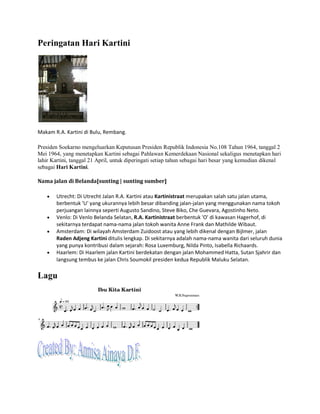 Peringatan Hari Kartini
Makam R.A. Kartini di Bulu, Rembang.
Presiden Soekarno mengeluarkan Keputusan Presiden Republik Indonesia No.108 Tahun 1964, tanggal 2
Mei 1964, yang menetapkan Kartini sebagai Pahlawan Kemerdekaan Nasional sekaligus menetapkan hari
lahir Kartini, tanggal 21 April, untuk diperingati setiap tahun sebagai hari besar yang kemudian dikenal
sebagai Hari Kartini.
Nama jalan di Belanda[sunting | sunting sumber]
• Utrecht: Di Utrecht Jalan R.A. Kartini atau Kartinistraat merupakan salah satu jalan utama,
berbentuk 'U' yang ukurannya lebih besar dibanding jalan-jalan yang menggunakan nama tokoh
perjuangan lainnya seperti Augusto Sandino, Steve Biko, Che Guevara, Agostinho Neto.
• Venlo: Di Venlo Belanda Selatan, R.A. Kartinistraat berbentuk 'O' di kawasan Hagerhof, di
sekitarnya terdapat nama-nama jalan tokoh wanita Anne Frank dan Mathilde Wibaut.
• Amsterdam: Di wilayah Amsterdam Zuidoost atau yang lebih dikenal dengan Bijlmer, jalan
Raden Adjeng Kartini ditulis lengkap. Di sekitarnya adalah nama-nama wanita dari seluruh dunia
yang punya kontribusi dalam sejarah: Rosa Luxemburg, Nilda Pinto, Isabella Richaards.
• Haarlem: Di Haarlem jalan Kartini berdekatan dengan jalan Mohammed Hatta, Sutan Sjahrir dan
langsung tembus ke jalan Chris Soumokil presiden kedua Republik Maluku Selatan.
Lagu
 