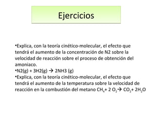 EjerciciosEjercicios
•Explica, con la teoría cinético-molecular, el efecto que
tendrá el aumento de la concentración de N2 sobre la
velocidad de reacción sobre el proceso de obtención del
amoniaco.
•N2(g) + 3H2(g)  2NH3 (g)
•Explica, con la teoría cinético-molecular, el efecto que
tendrá el aumento de la temperatura sobre la velocidad de
reacción en la combustión del metano CH4+ 2 O2 CO2+ 2H2O
 