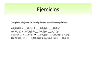 Completa el ajuste de las siguientes ecuaciones químicas:
a) C2H6O (l) + ___O2 (g)  ___ CO2 (g) + ___ H2O (g)
b) C7H16 (g) + 11 O2 (g) ___ CO2 (g) + ___H2O (g)
c) CaSiO3 (s) + ___HF (l)  ___SiF4 (g) + ___CaF2 (s) + 3 H2O (l)
d) 2 Al(OH)3 (s) + ___H2SO4 (ac)  Al2(SO4)3 (ac) + ___H2O (l)
EjerciciosEjercicios
 