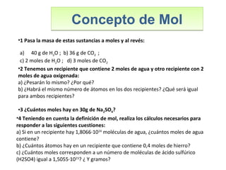 Concepto de MolConcepto de Mol
•1 Pasa la masa de estas sustancias a moles y al revés:
a) 40 g de H2O ; b) 36 g de CO2 ;
c) 2 moles de H2O ; d) 3 moles de CO2
•4 Teniendo en cuenta la definición de mol, realiza los cálculos necesarios para
responder a las siguientes cuestiones:
a) Si en un recipiente hay 1,8066·1024
moléculas de agua, ¿cuántos moles de agua
contiene?
b) ¿Cuántos átomos hay en un recipiente que contiene 0,4 moles de hierro?
c) ¿Cuántos moles corresponden a un número de moléculas de ácido sulfúrico
(H2SO4) igual a 1,5055·1023
? ¿ Y gramos?
•2 Tenemos un recipiente que contiene 2 moles de agua y otro recipiente con 2
moles de agua oxigenada:
a) ¿Pesarán lo mismo? ¿Por qué?
b) ¿Habrá el mismo número de átomos en los dos recipientes? ¿Qué será igual
para ambos recipientes?
•3 ¿Cuántos moles hay en 30g de Na2SO4?
 