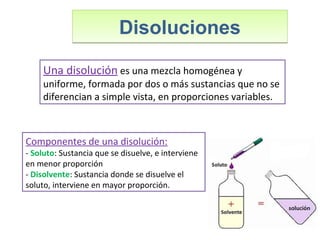 DisolucionesDisoluciones
Una disolución es una mezcla homogénea y
uniforme, formada por dos o más sustancias que no se
diferencian a simple vista, en proporciones variables.
Componentes de una disolución:
- Soluto: Sustancia que se disuelve, e interviene
en menor proporción
- Disolvente: Sustancia donde se disuelve el
soluto, interviene en mayor proporción.
 