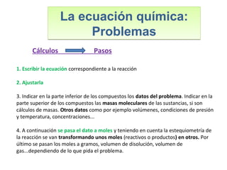 La ecuación química:
Problemas
La ecuación química:
Problemas
1. Escribir la ecuación correspondiente a la reacción
2. Ajustarla
3. Indicar en la parte inferior de los compuestos los datos del problema. Indicar en la
parte superior de los compuestos las masas moleculares de las sustancias, si son
cálculos de masas. Otros datos como por ejemplo volúmenes, condiciones de presión
y temperatura, concentraciones...
4. A continuación se pasa el dato a moles y teniendo en cuenta la estequiometría de
la reacción se van transformando unos moles (reactivos o productos) en otros. Por
último se pasan los moles a gramos, volumen de disolución, volumen de
gas...dependiendo de lo que pida el problema.
Cálculos Pasos
 