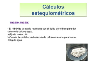 Cálculos
estequiométricos
Cálculos
estequiométricos
masa- masa:
• El hidróxido de calcio reacciona con el ácido clorhídrico para dar
cloruro de calcio y agua.
a)Ajusta la reacción
b)Calcula la cantidad de hidróxido de calcio necesaria para formar
100g de agua
 
