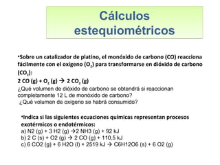 Cálculos
estequiométricos
Cálculos
estequiométricos
•Indica si las siguientes ecuaciones químicas representan procesos
exotérmicos o endotérmicos:
a) N2 (g) + 3 H2 (g) 2 NH3 (g) + 92 kJ
b) 2 C (s) + O2 (g)  2 CO (g) + 110,5 kJ
c) 6 CO2 (g) + 6 H2O (l) + 2519 kJ  C6H12O6 (s) + 6 O2 (g)
•Sobre un catalizador de platino, el monóxido de carbono (CO) reacciona
fácilmente con el oxígeno (O2) para transformarse en dióxido de carbono
(CO2):
2 CO (g) + O2 (g)  2 CO2 (g)
¿Qué volumen de dióxido de carbono se obtendrá si reaccionan
completamente 12 L de monóxido de carbono?
¿Qué volumen de oxígeno se habrá consumido?
 