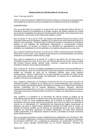 Página 1 de 21
RESOLUCIÓN DE CONTRALORÍA Nº 274-2014-CG
Lima, 13 de mayo de 2014
VISTO, la Hoja Informativa N° 00005-2014-CG/ACA emitida por la Gerencia de Aseguramiento
de la Calidad de la Gerencia Central de Calidad de la Contraloría General de la República;
CONSIDERANDO:
Que, de conformidad con lo previsto en el artículo 82° de la Constitución Política del Perú, la
Contraloría General de la República es el Órgano Superior del Sistema Nacional de Control
que supervisa la legalidad de la ejecución del presupuesto del Estado, de las operaciones de la
deuda pública y de los actos de las instituciones sujetas a control;
Que, el artículo 14° de la Ley N° 27785, Ley Orgánica del Sistema Nacional de Control y de la
Contraloría General de la República, establece que el ejercicio del control gubernamental por el
Sistema en las entidades, se efectúa bajo la autoridad normativa y funcional de la Contraloría
General, la que establece los lineamientos, disposiciones y procedimientos técnicos
correspondientes a su proceso, en función a la naturaleza y/o especialización de dichas
entidades, las modalidades de control aplicables y los objetivos trazados para su ejecución;
Que, conforme al literal f) del artículo 15° de la Ley N° 27785, constituye atribución del Sistema
Nacional de Control, emitir, como resultado de las acciones de control efectuadas, los informes
respectivos con el debido sustento técnico y legal;
Que, según lo establecido en el artículo 16° y literal b) del artículo 32° de dicha norma, la
Contraloría General es el ente técnico rector del Sistema Nacional de Control, siendo facultad
del Contralor General, planear, aprobar, dirigir, coordinar y supervisar las acciones de la
Contraloría General y de los órganos del Sistema;
Que, el artículo 24° de dicha Ley Orgánica estableceque los informes de control emitidos por el
Sistemaconstituyen actos de la administración interna de losórganos conformantes de éste, y
pueden ser revisados de oficio por la Contraloría General, quien podrá disponer
sureformulación, cuando su elaboración no se haya sujetadoa la normativa de control, dando
las instrucciones precisas para superar las deficiencias, sin perjuicio de la adopciónde las
medidas correctivas que correspondan;
Que, mediante la Resolución de Contraloría N°376-2012-CG del 18 de octubre del 2012 se
aprobaronla política y objetivos de la calidad para la ContraloríaGeneral, que constituyen el
punto de partida para laimplementación del Sistema de Gestión de la Calidad enla Contraloría
General, conformado por el conjunto depolíticas, normativa, procesos, estructura
organizacional,procedimientos y recursos, mutuamente relacionadoso que interactúan en forma
coordinada, para dirigir ycontrolar la labor de control en lo relativo a la calidad desus procesos y
productos;
Que, conforme a lo señalado en el documento de visto,de acuerdo al análisis de los
antecedentes relacionadoscon el ejercicio de la atribución prevista en el referidoartículo 24° de
la Ley N° 27785, así como aquellosvinculados con el Sistema de Gestión de Calidad de
laContraloría General, resulta necesario la aprobación deun marco normativo que desarrolle lo
previsto en el citadoartículo 24°, estableciendo las disposiciones legales queencausen la
atribución que tiene el Órgano Rector delSistema Nacional de Control para la revisión de
oficiode los informes emitidos por los Órganos de ControlInstitucional; así como enfatice la
obligación de observarlos estándares de calidad establecidos, por parte delos diferentes
niveles participantes en la elaboración dedichos informes, permitiendo la emisión deinformes
bajola calidad requerida;
Que, la normativa propuesta se ajusta a lasdisposiciones establecidas en la Directiva N° 003-
2011-CG/GDES “Organización y Emisión de DocumentosNormativos” aprobada por Resolución
de Contraloría N°049-2011-CG y modificada por Resolución de ContraloríaN° 224-2011-CG;
norma que resulta aplicable deconformidad con la Primera Disposición Transitoria de
 