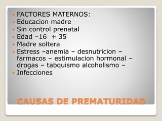 CAUSAS DE PREMATURIDAD
 FACTORES MATERNOS:
 Educacion madre
 Sin control prenatal
 Edad –16 + 35
 Madre soltera
 Estress –anemia – desnutricion –
farmacos – estimulacion hormonal –
drogas – tabquismo alcoholismo –
 Infecciones
 