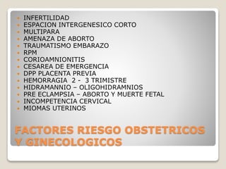 FACTORES RIESGO OBSTETRICOS
Y GINECOLOGICOS
 INFERTILIDAD
 ESPACION INTERGENESICO CORTO
 MULTIPARA
 AMENAZA DE ABORTO
 TRAUMATISMO EMBARAZO
 RPM
 CORIOAMNIONITIS
 CESAREA DE EMERGENCIA
 DPP PLACENTA PREVIA
 HEMORRAGIA 2 - 3 TRIMISTRE
 HIDRAMANNIO – OLIGOHIDRAMNIOS
 PRE ECLAMPSIA – ABORTO Y MUERTE FETAL
 INCOMPETENCIA CERVICAL
 MIOMAS UTERINOS
 