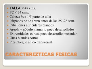 CARACTERIZTICAS FISICAS
 TALLA < 47 cms.
 PC < 34 cms.
 Cabeza ¼ a 1/5 parte de talla
 Párpados no se abren antes de las 25 -26 sem.
 Pabellones auriculares blandos
 Areola y nódulo mamario poco desarrollados
 Extremidades cortas, poco desarrollo muscular
 Uñas blandas cortas
 Pies pliegue único transversal
 
