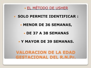 VALORACION DE LA EDAD
GESTACIONAL DEL R.N.Pr.
 EL MÉTODO DE USHER
 SOLO PERMITE IDENTIFICAR :
 MENOR DE 36 SEMANAS,
 DE 37 A 38 SEMANAS
 Y MAYOR DE 39 SEMANAS.
 