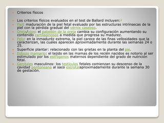  Criterios físicos
 Los criterios físicos evaluados en el test de Ballard incluyen:2
 Piel: maduración de la piel fetal evaluado por las estructuras intrínsecas de la
piel con la pérdida gradual del vérnix caseoso.
 Oreja/ojos: el pabellón de la oreja cambia su configuración aumentando su
contenido cartilaginosos a medida que progresa su madurez.
 Pelo: en la inmaduréz extrema, la piel carece de las finas vellosidades que la
caracterizan, las cuales aparecen aproximadamente durante las semanas 24 o
25.
 Superficie plantar: relacionado con las grietas en la planta del pie.
 Esbozo mamario: el tejido en las mamas de los recién nacidos es notorio al ser
estimulado por los estrógenos maternos dependiente del grado de nutrición
fetal.
 Genitales masculinos: los testículos fetales comienzan su descenso de la
cavidad peritoneana al saco escrotalaproximadamente durante la semana 30
de gestación.
 